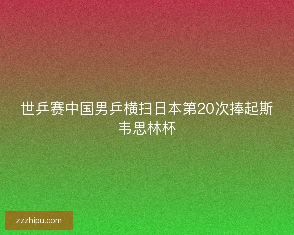 世乒赛中国男乒横扫日本第20次捧起斯韦思林杯
