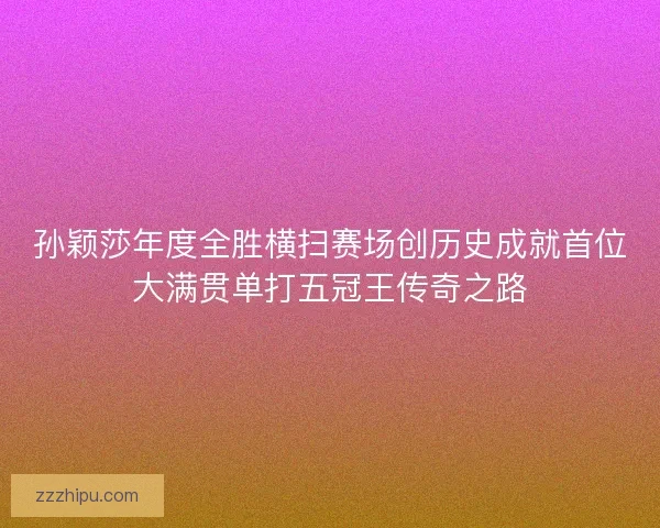 孙颖莎年度全胜横扫赛场创历史成就首位大满贯单打五冠王传奇之路