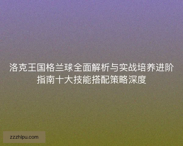 洛克王国格兰球全面解析与实战培养进阶指南十大技能搭配策略深度