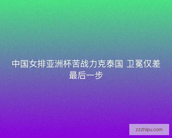 中国女排亚洲杯苦战力克泰国 卫冕仅差最后一步